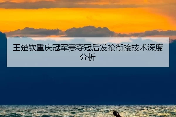 王楚钦重庆冠军赛夺冠后发抢衔接技术深度分析